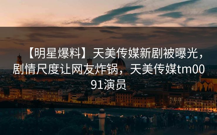 【明星爆料】天美传媒新剧被曝光，剧情尺度让网友炸锅，天美传媒tm0091演员