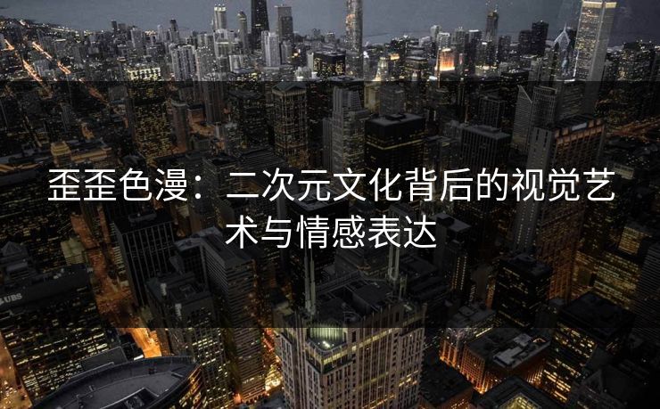 歪歪色漫：二次元文化背后的视觉艺术与情感表达