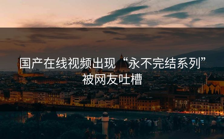 国产在线视频出现“永不完结系列”被网友吐槽