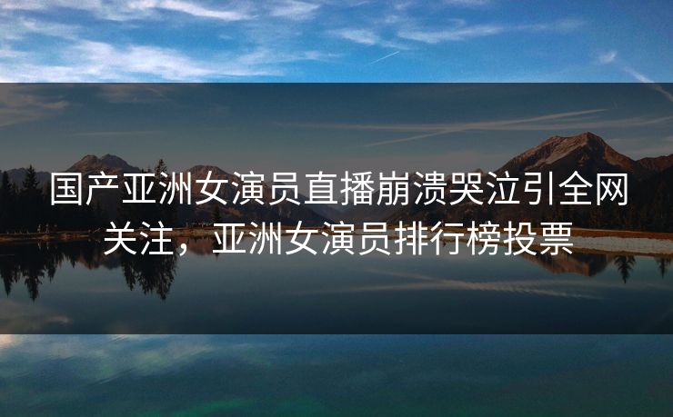 国产亚洲女演员直播崩溃哭泣引全网关注，亚洲女演员排行榜投票
