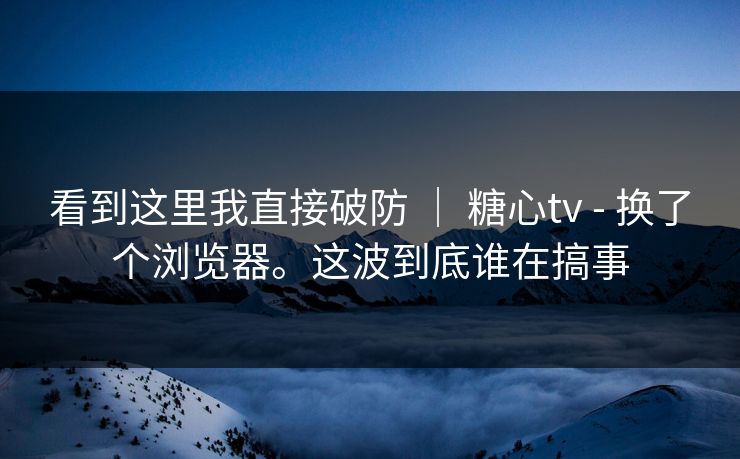 看到这里我直接破防 ｜ 糖心tv - 换了个浏览器。这波到底谁在搞事