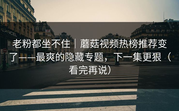 老粉都坐不住｜蘑菇视频热榜推荐变了——最爽的隐藏专题，下一集更狠（看完再说）